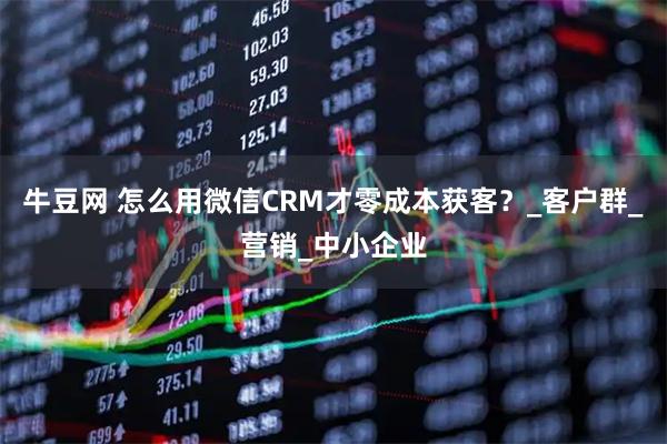 牛豆网 怎么用微信CRM才零成本获客？_客户群_营销_中小企业