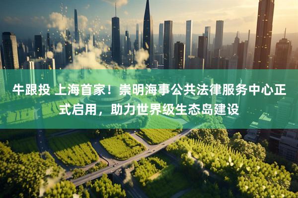 牛跟投 上海首家！崇明海事公共法律服务中心正式启用，助力世界级生态岛建设