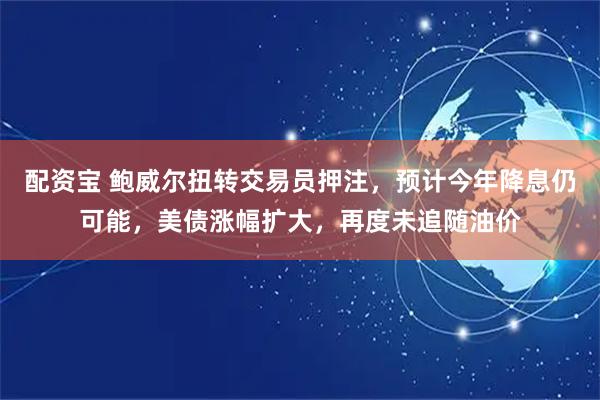 配资宝 鲍威尔扭转交易员押注，预计今年降息仍可能，美债涨幅扩大，再度未追随油价