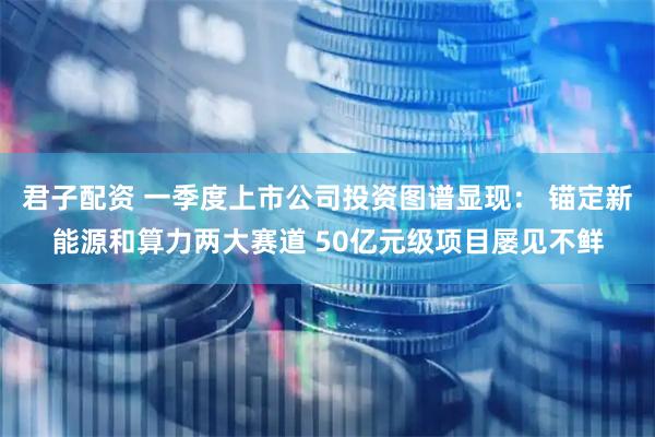 君子配资 一季度上市公司投资图谱显现： 锚定新能源和算力两大赛道 50亿元级项目屡见不鲜