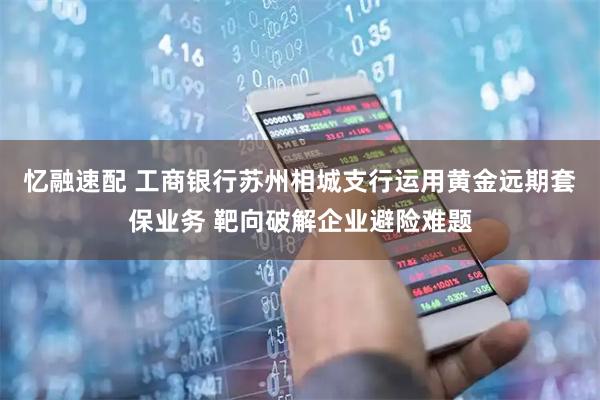 忆融速配 工商银行苏州相城支行运用黄金远期套保业务 靶向破解企业避险难题
