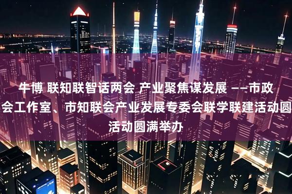 牛博 联知联智话两会 产业聚焦谋发展 ——市政协委员会工作室、市知联会产业发展专委会联学联建活动圆满举办