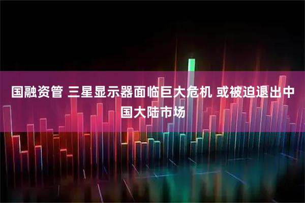 国融资管 三星显示器面临巨大危机 或被迫退出中国大陆市场