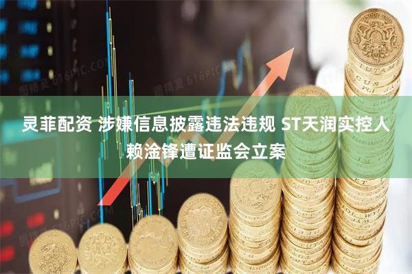 灵菲配资 涉嫌信息披露违法违规 ST天润实控人赖淦锋遭证监会立案