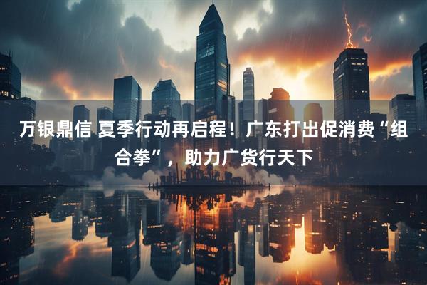 万银鼎信 夏季行动再启程！广东打出促消费“组合拳”，助力广货行天下